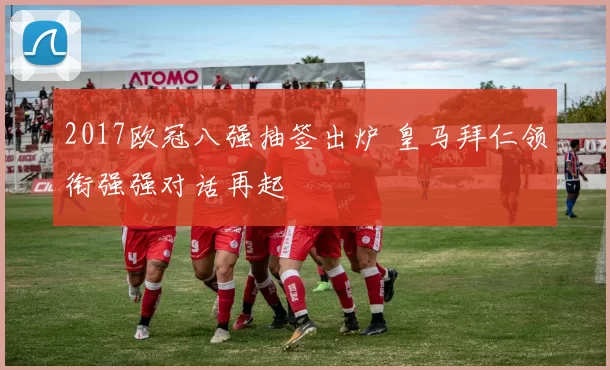 2017欧冠八强抽签出炉 皇马拜仁领衔强强对话再起