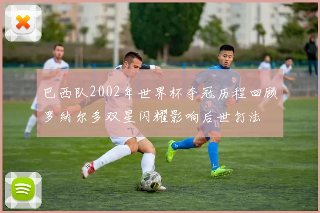 巴西队2002年世界杯夺冠历程回顾罗纳尔多双星闪耀影响后世打法