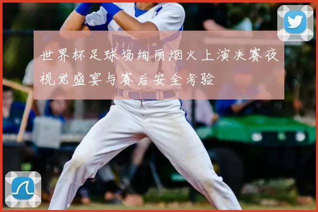 世界杯足球场绚丽烟火上演决赛夜视觉盛宴与赛后安全考验