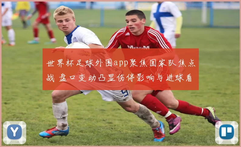 世界杯足球外围app聚焦国家队焦点战 盘口变动凸显伤停影响与进球看点