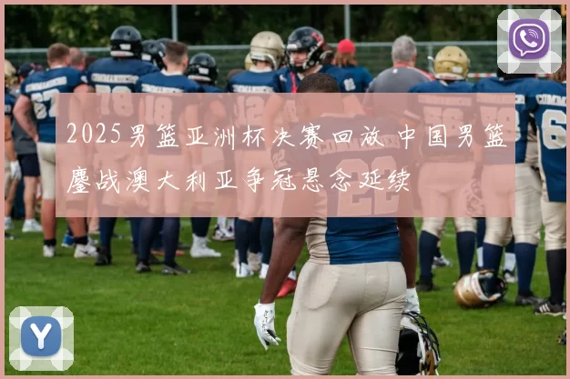 2025男篮亚洲杯决赛回放 中国男篮鏖战澳大利亚争冠悬念延续