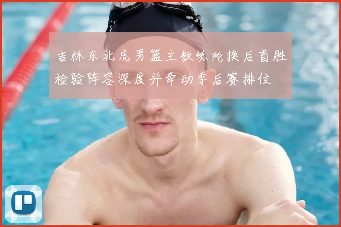 吉林东北虎男篮主教练轮换后首胜检验阵容深度并牵动季后赛排位