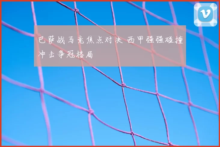 巴萨战马竞焦点对决 西甲强强碰撞冲击争冠格局