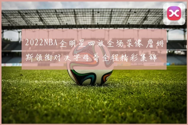 2022NBA全明星回放全场录像 詹姆斯领衔对决字母哥全程精彩集锦