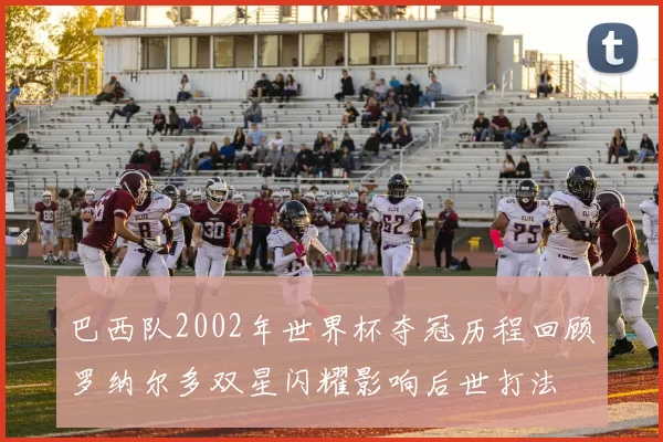 巴西队2002年世界杯夺冠历程回顾罗纳尔多双星闪耀影响后世打法