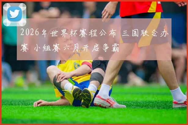 2026年世界杯赛程公布 三国联合办赛 小组赛六月开启争霸