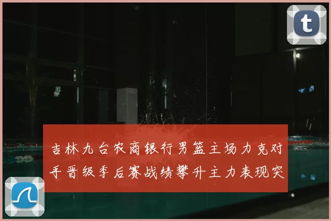 吉林九台农商银行男篮主场力克对手晋级季后赛战绩攀升主力表现突出