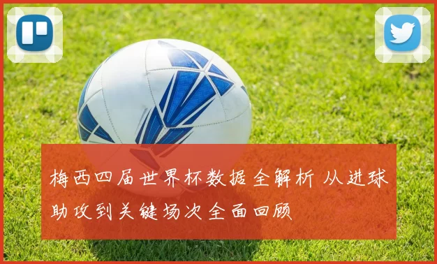 梅西四届世界杯数据全解析 从进球助攻到关键场次全面回顾