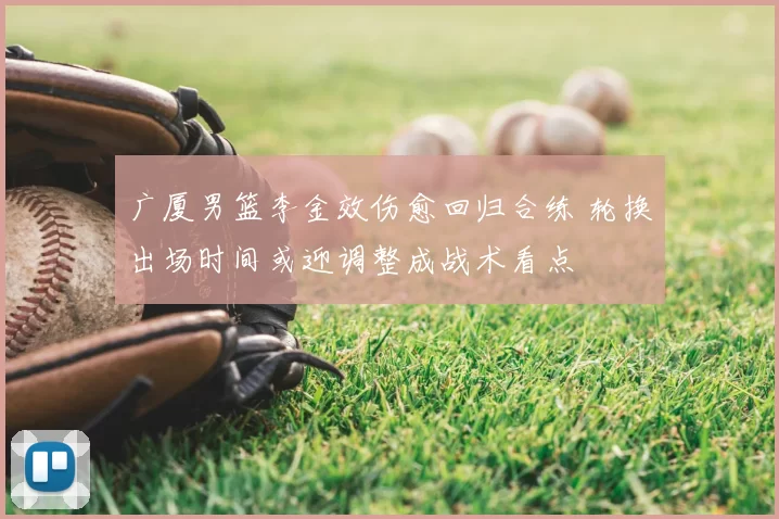 广厦男篮李金效伤愈回归合练 轮换出场时间或迎调整成战术看点