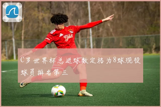 C罗世界杯总进球数定格为8球现役球员排名第三