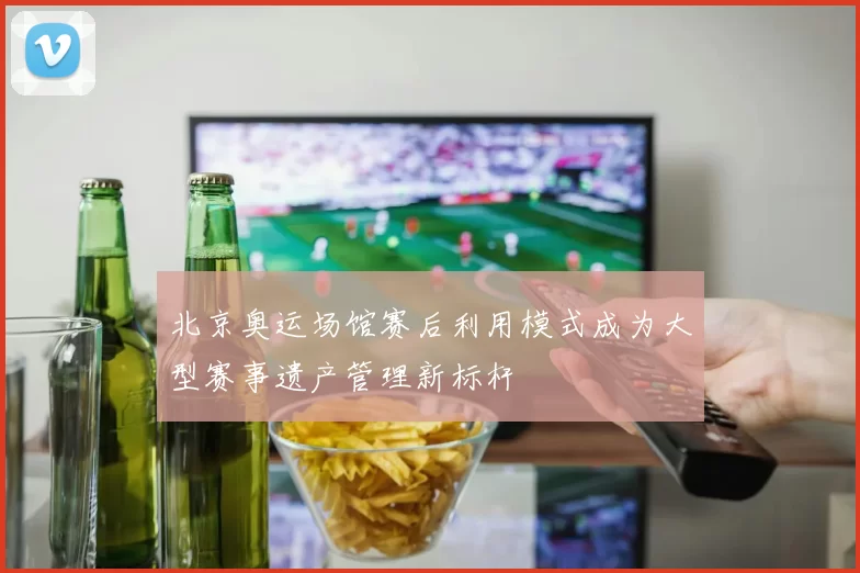 北京奥运场馆赛后利用模式成为大型赛事遗产管理新标杆