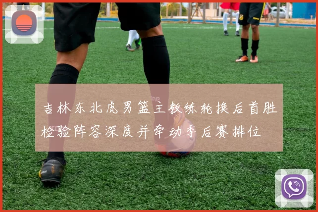 吉林东北虎男篮主教练轮换后首胜检验阵容深度并牵动季后赛排位