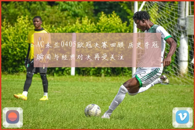 AC米兰0405欧冠决赛回顾 历史夺冠瞬间与经典对决再受关注