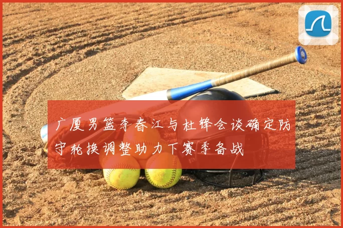 广厦男篮李春江与杜锋会谈确定防守轮换调整助力下赛季备战