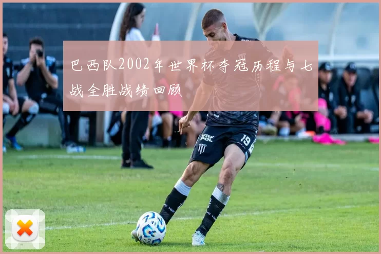 巴西队2002年世界杯夺冠历程与七战全胜战绩回顾