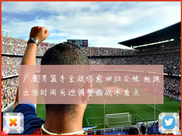 广厦男篮李金效伤愈回归合练 轮换出场时间或迎调整成战术看点