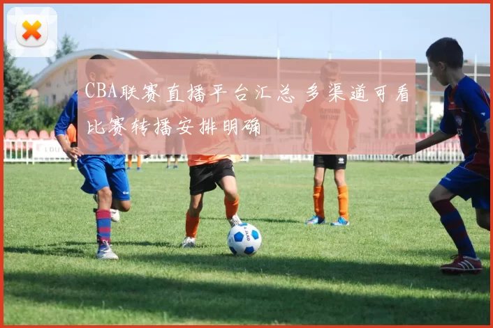 CBA联赛直播平台汇总 多渠道可看比赛转播安排明确