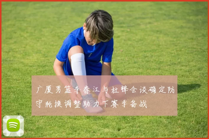 广厦男篮李春江与杜锋会谈确定防守轮换调整助力下赛季备战